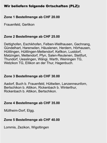 Wir beliefern folgende Ortschaften (PLZ): Zone 1 Bestellmenge ab CHF 20.00  Frauenfeld, Gerlikon Zone 2 Bestellmenge ab CHF 25.00  Dettighofen, Eschikhofen, Felben-Wellhausen, Gachnang, Gündelhart, Harenwilen, Häuslenen, Herdern, Hörhausen, Hüttlingen, Hüttlingen-Mettendorf, Kefikon, Lustdorf,  Matzingen, Mettendorf, Pfyn, Salen-Reutenen, Stettfurt,  Thundorf, Uesslingen, Wängi, Warth, Weiningen TG,  Wetzikon TG, Ellikon an der Thur, Hagenbuch.    Zone 3 Bestellmenge ab CHF 30.00  Aadorf, Buch b. Frauenfeld, Hüttwilen, Lanzenneunforn,  Bertschikon b. Attikon, Rickenbach b. Winterthur,  Rickenbach b. Attikon, Bertschikon.  Zone 4 Bestellmenge ab CHF 35.00  Müllheim-Dorf, Elgg. Zone 5 Bestellmenge ab CHF 40.00  Lommis, Zezikon, Wigoltingen